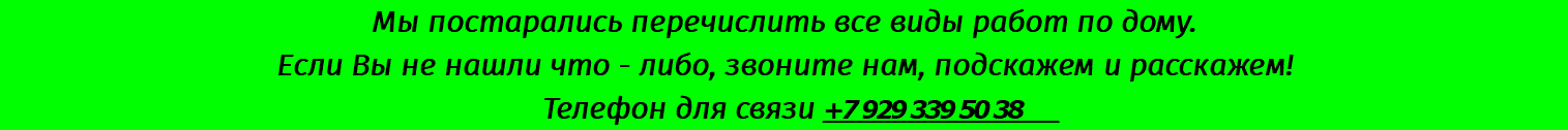 Мы постарались перечислить все виды работ по дому. Если Вы не нашли что - либо, звоните нам, подскажем и расскажем! Телефон для связи +7 929 339 50 38 