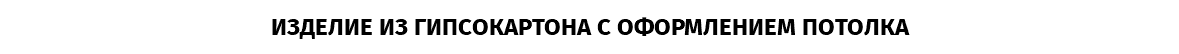 ИЗДЕЛИЕ ИЗ ГИПСОКАРТОНА С ОФОРМЛЕНИЕМ ПОТОЛКА